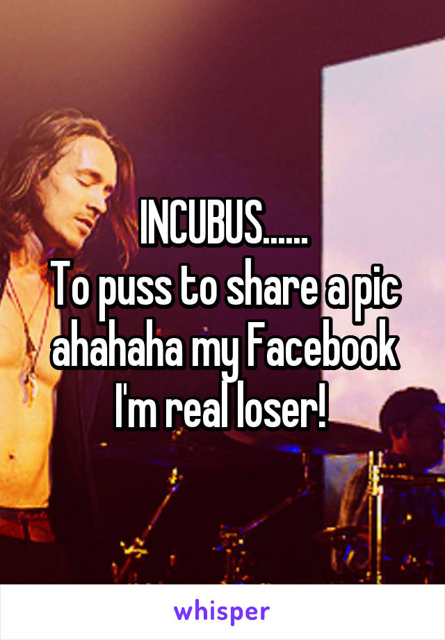 INCUBUS......
To puss to share a pic ahahaha my Facebook I'm real loser! 