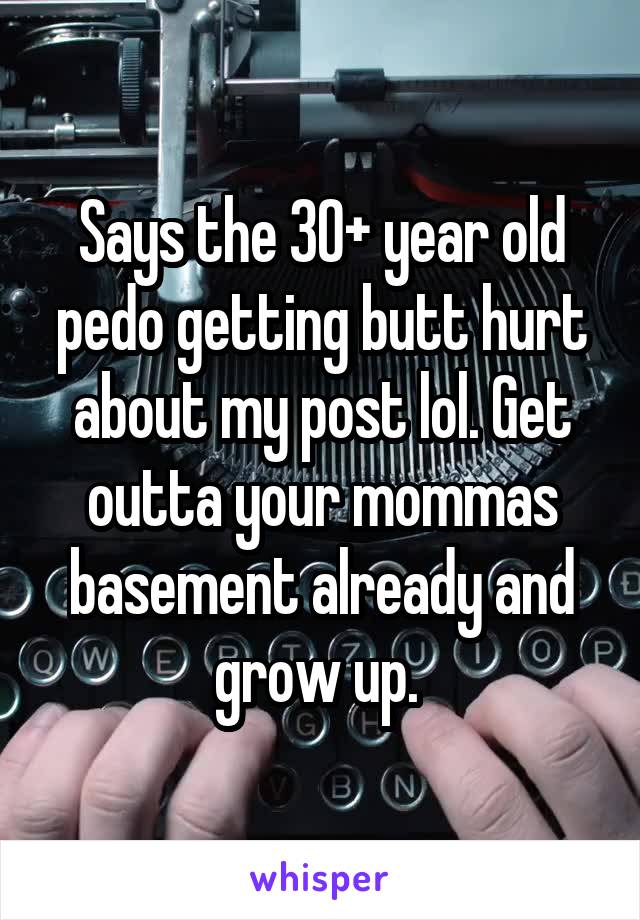 Says the 30+ year old pedo getting butt hurt about my post lol. Get outta your mommas basement already and grow up. 