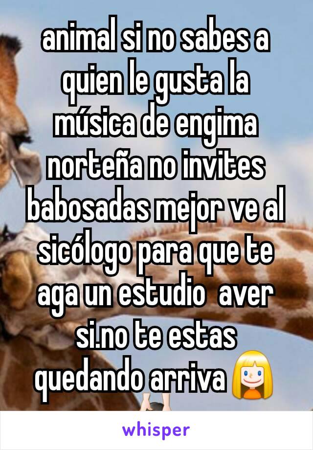 animal si no sabes a quien le gusta la música de engima norteña no invites babosadas mejor ve al sicólogo para que te aga un estudio  aver si.no te estas quedando arriva👱💆