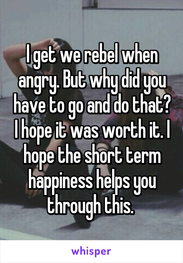 I get we rebel when angry. But why did you have to go and do that? I hope it was worth it. I hope the short term happiness helps you through this. 