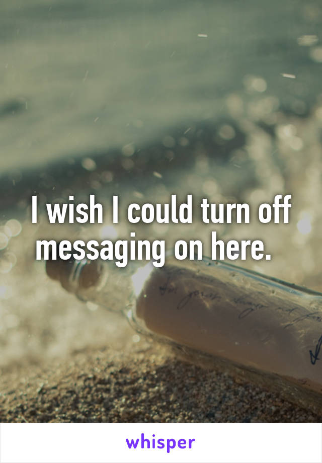 I wish I could turn off messaging on here.  