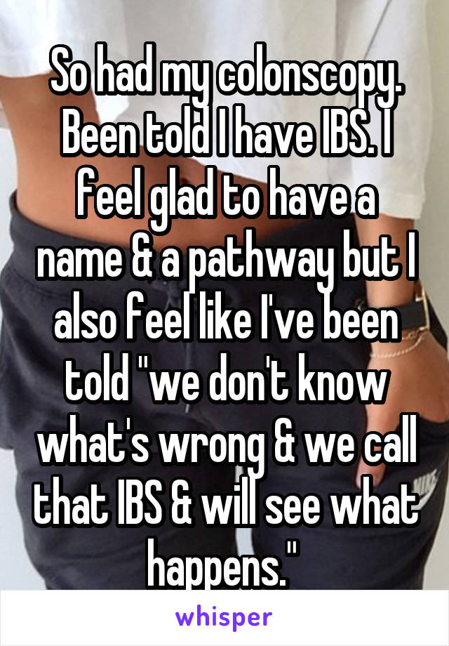 So had my colonscopy. Been told I have IBS. I feel glad to have a name & a pathway but I also feel like I've been told "we don't know what's wrong & we call that IBS & will see what happens." 