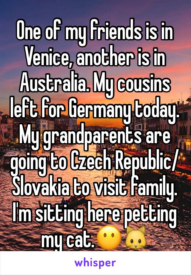 One of my friends is in Venice, another is in Australia. My cousins left for Germany today. My grandparents are going to Czech Republic/Slovakia to visit family. I'm sitting here petting my cat.😶🐱