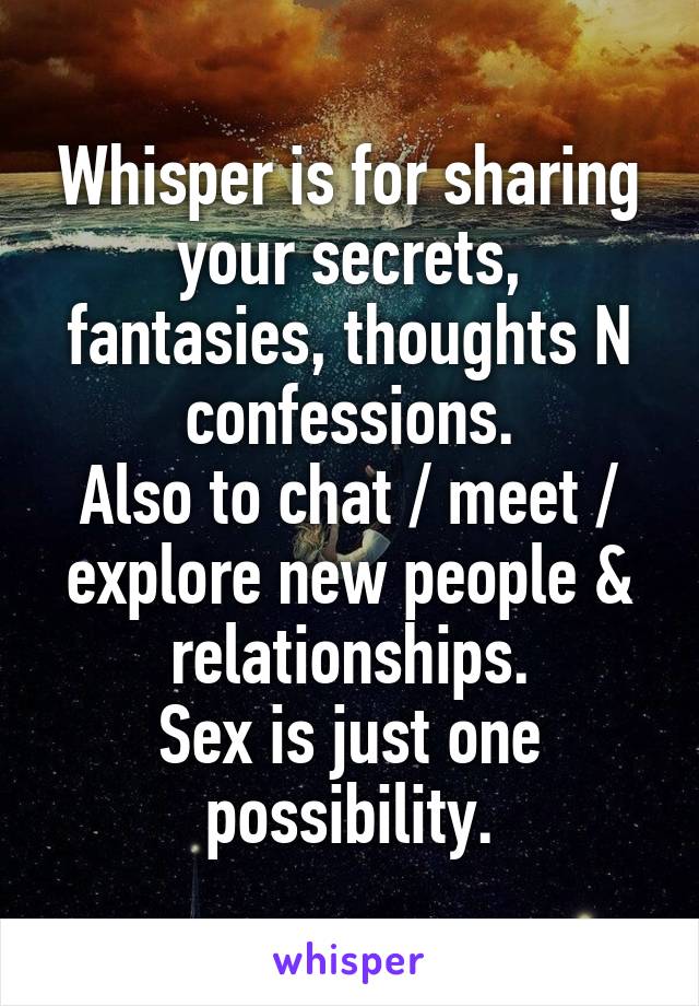 Whisper is for sharing your secrets, fantasies, thoughts N confessions.
Also to chat / meet / explore new people & relationships.
Sex is just one possibility.