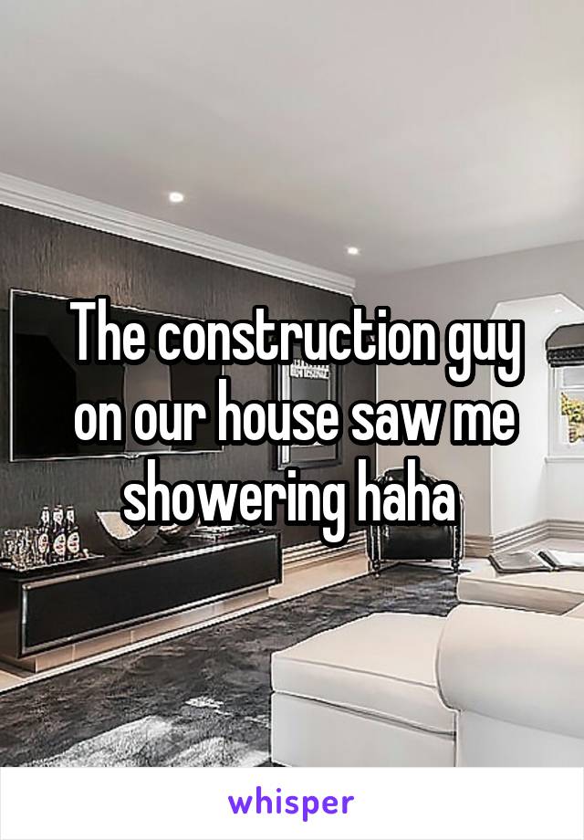 The construction guy on our house saw me showering haha 