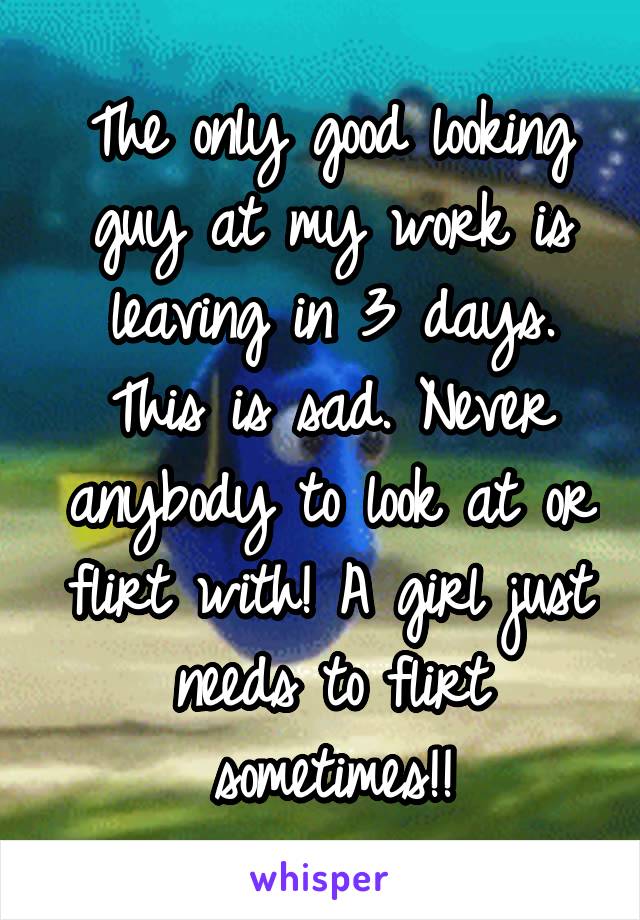 The only good looking guy at my work is leaving in 3 days. This is sad. Never anybody to look at or flirt with! A girl just needs to flirt sometimes!!