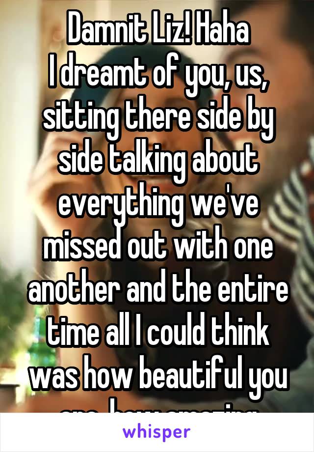 Damnit Liz! Haha
I dreamt of you, us, sitting there side by side talking about everything we've missed out with one another and the entire time all I could think was how beautiful you are, how amazing