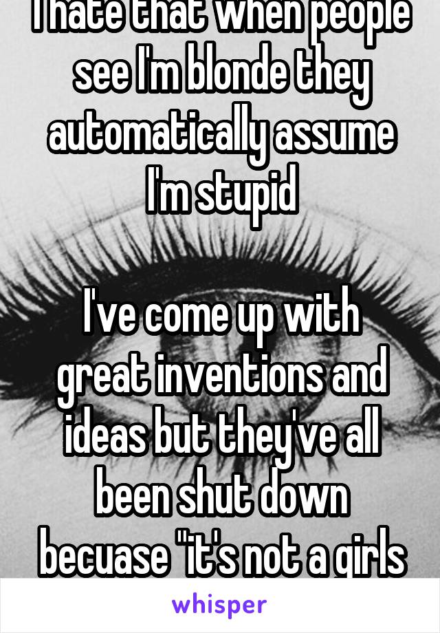 I hate that when people see I'm blonde they automatically assume I'm stupid

I've come up with great inventions and ideas but they've all been shut down becuase "it's not a girls thing"