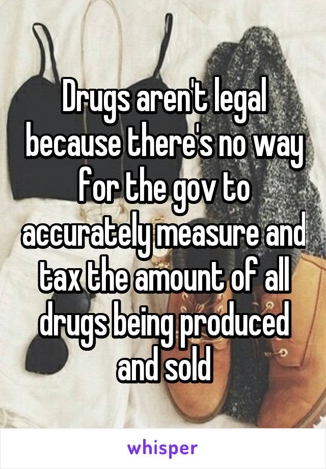 Drugs aren't legal because there's no way for the gov to accurately measure and tax the amount of all drugs being produced and sold