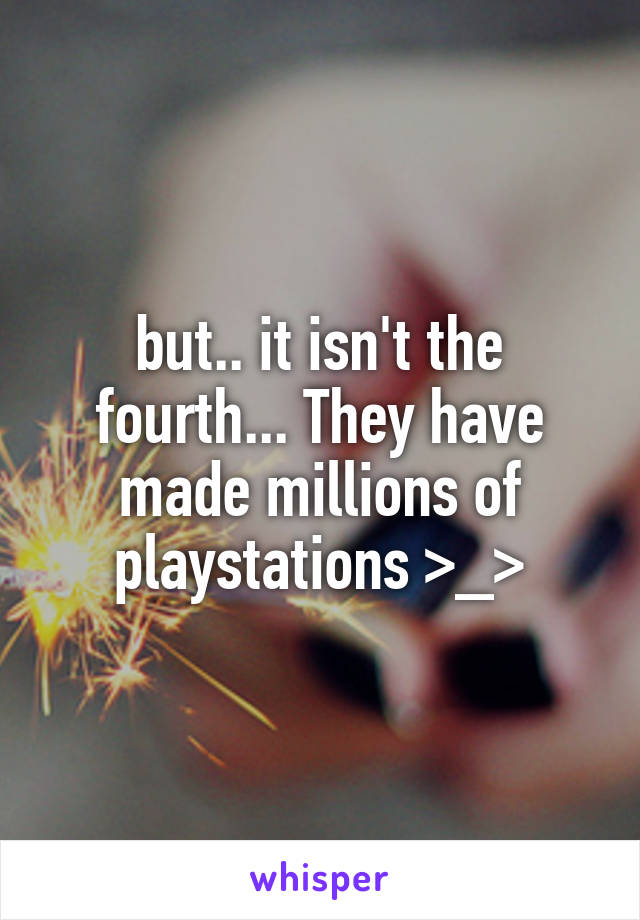 but.. it isn't the fourth... They have made millions of playstations >_>