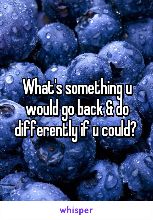 What's something u would go back & do differently if u could? 