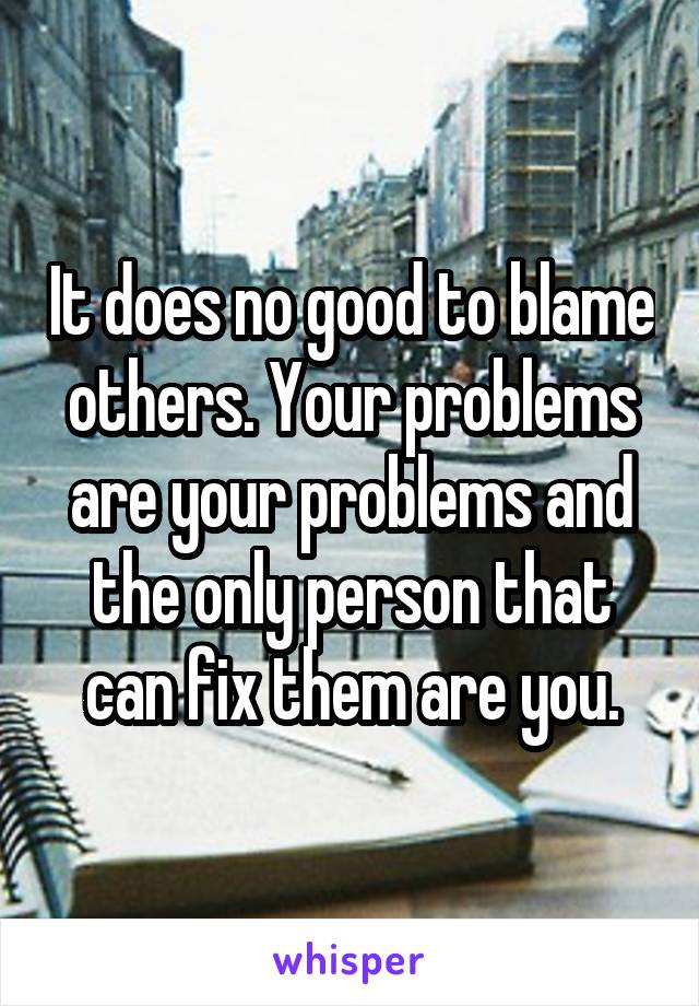 It does no good to blame others. Your problems are your problems and the only person that can fix them are you.