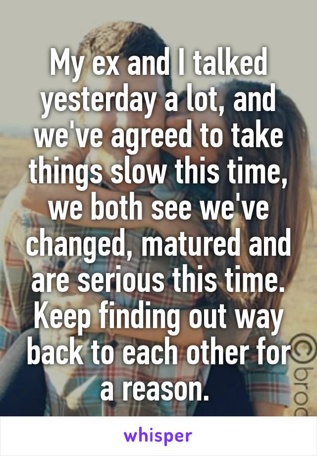 My ex and I talked yesterday a lot, and we've agreed to take things slow this time, we both see we've changed, matured and are serious this time. Keep finding out way back to each other for a reason. 