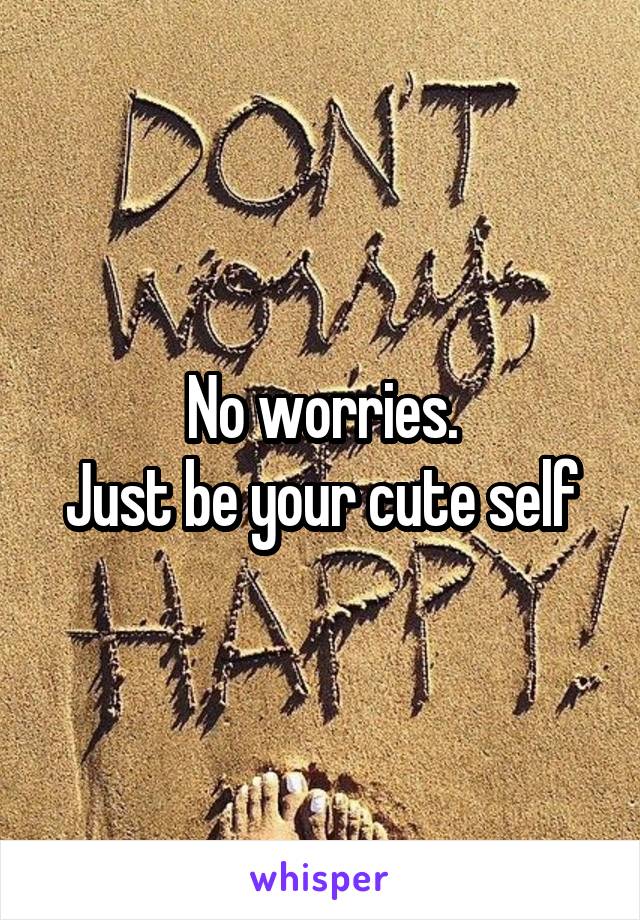 No worries.
Just be your cute self