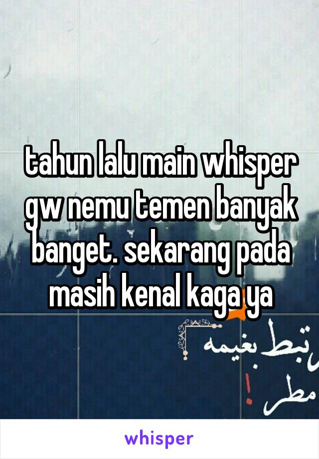 tahun lalu main whisper gw nemu temen banyak banget. sekarang pada masih kenal kaga ya