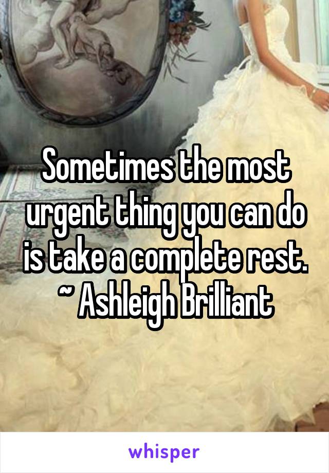 Sometimes the most urgent thing you can do is take a complete rest. ~ Ashleigh Brilliant