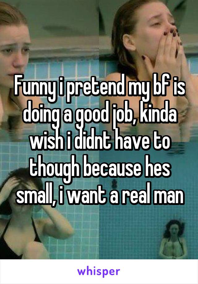 Funny i pretend my bf is doing a good job, kinda wish i didnt have to though because hes small, i want a real man