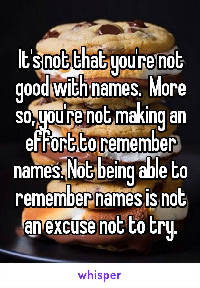 It's not that you're not good with names.  More so, you're not making an effort to remember names. Not being able to remember names is not an excuse not to try.