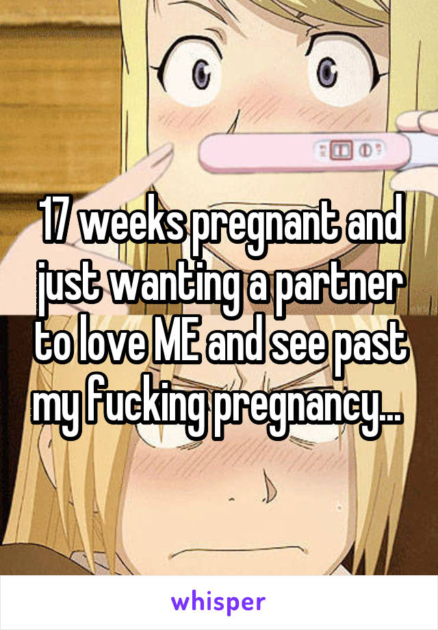 17 weeks pregnant and just wanting a partner to love ME and see past my fucking pregnancy... 