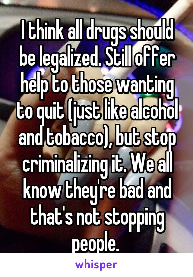 I think all drugs should be legalized. Still offer help to those wanting to quit (just like alcohol and tobacco), but stop criminalizing it. We all know they're bad and that's not stopping people. 