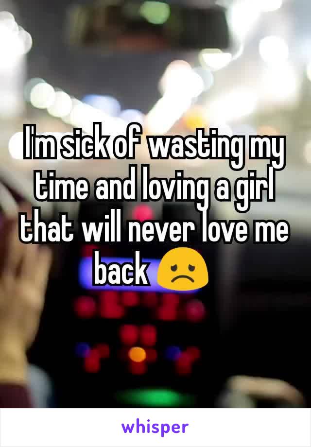 I'm sick of wasting my time and loving a girl that will never love me back 😞 