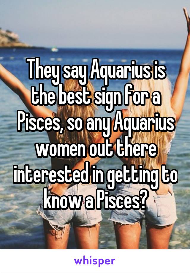 They say Aquarius is the best sign for a Pisces, so any Aquarius women out there interested in getting to know a Pisces?