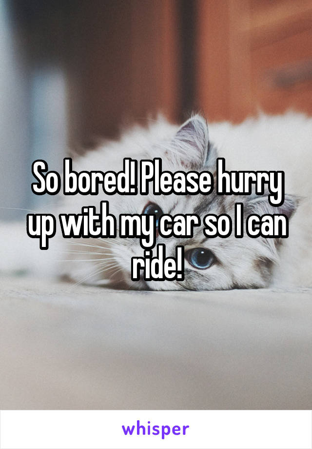 So bored! Please hurry up with my car so I can ride!