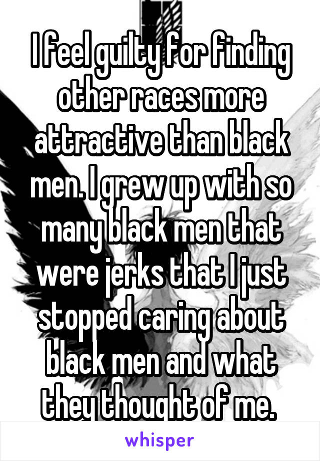 I feel guilty for finding other races more attractive than black men. I grew up with so many black men that were jerks that I just stopped caring about black men and what they thought of me. 