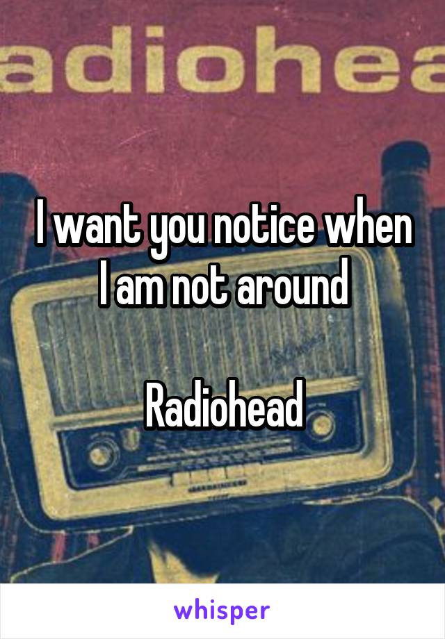 I want you notice when I am not around

Radiohead