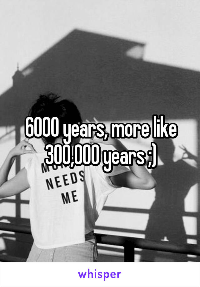 6000 years, more like 300,000 years ;)