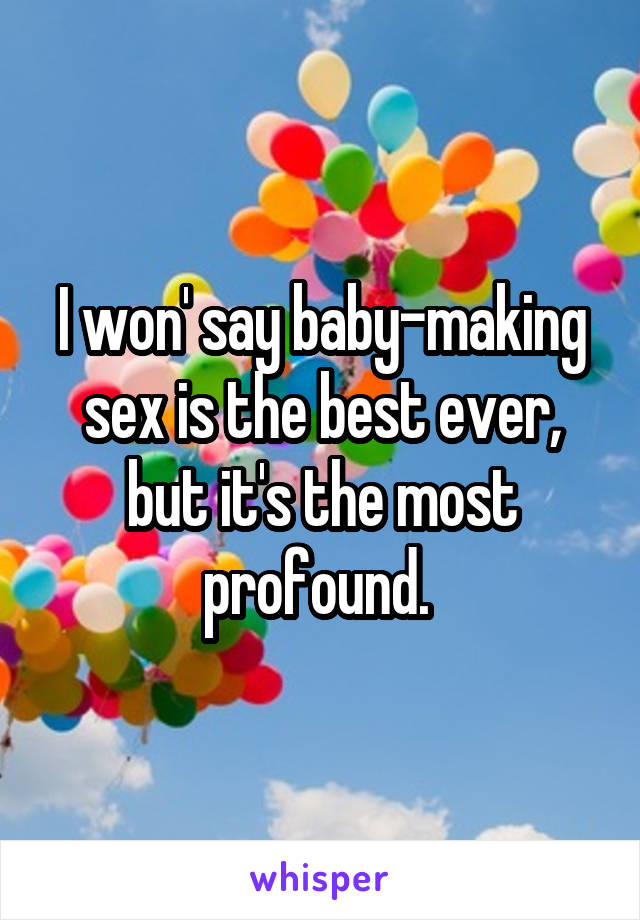 I won' say baby-making sex is the best ever, but it's the most profound. 