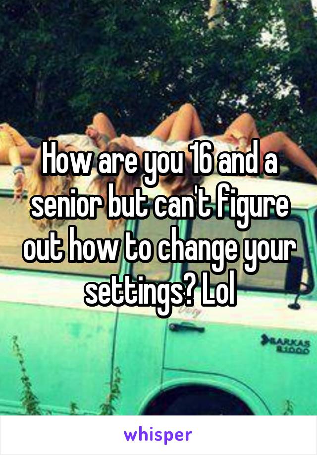 How are you 16 and a senior but can't figure out how to change your settings? Lol