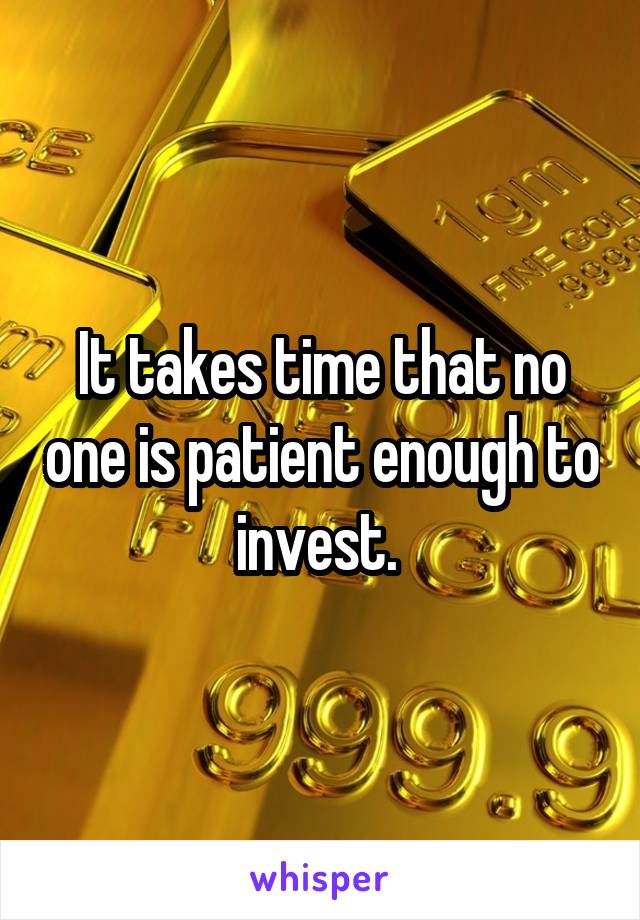 It takes time that no one is patient enough to invest. 