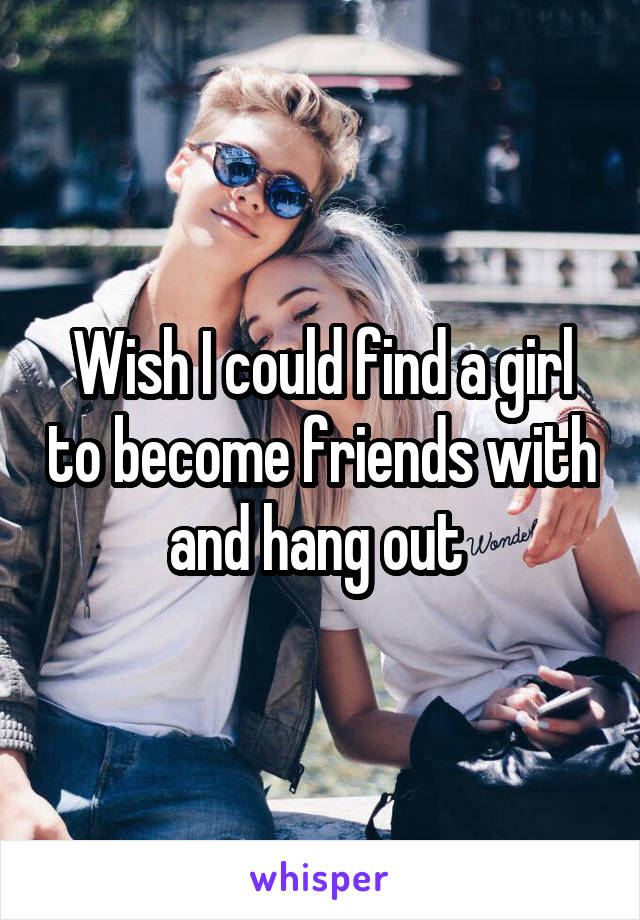 Wish I could find a girl to become friends with and hang out 