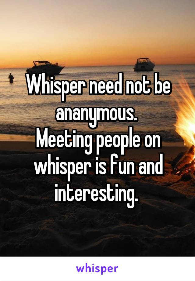 Whisper need not be ananymous. 
Meeting people on whisper is fun and interesting. 