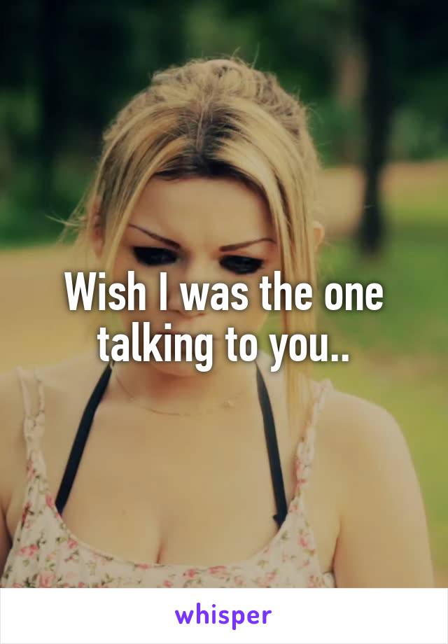 Wish I was the one talking to you..