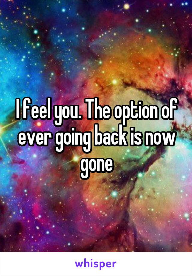 I feel you. The option of ever going back is now gone
