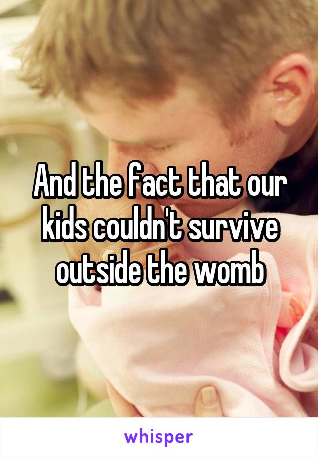 And the fact that our kids couldn't survive outside the womb