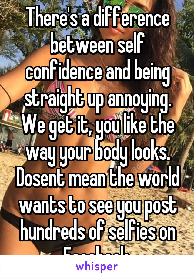 There's a difference between self confidence and being straight up annoying. We get it, you like the way your body looks. Dosent mean the world wants to see you post hundreds of selfies on Facebook 