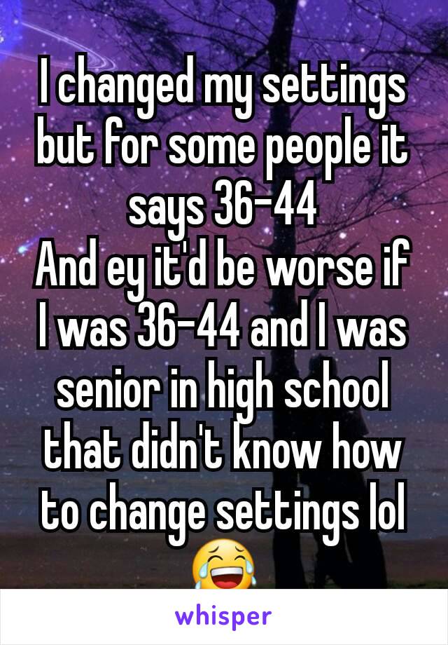 I changed my settings but for some people it says 36-44
And ey it'd be worse if I was 36-44 and I was senior in high school that didn't know how to change settings lol 😂