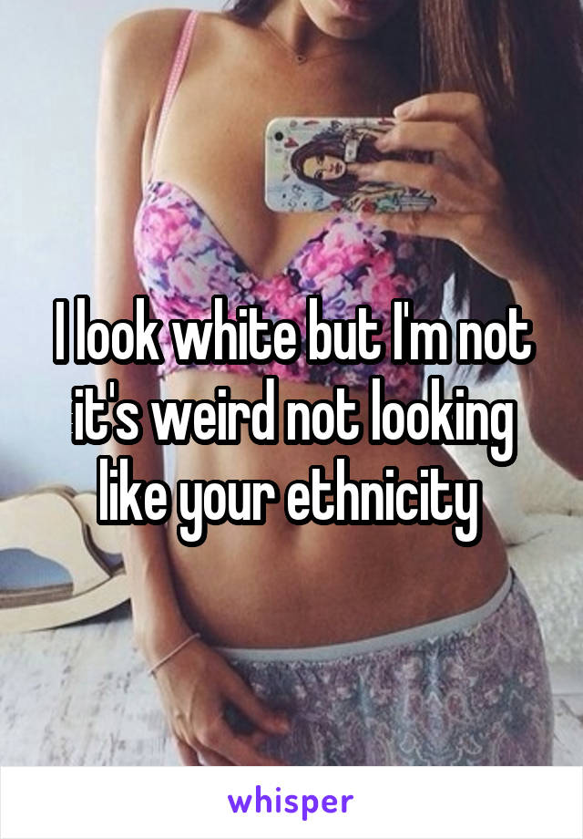 I look white but I'm not it's weird not looking like your ethnicity 