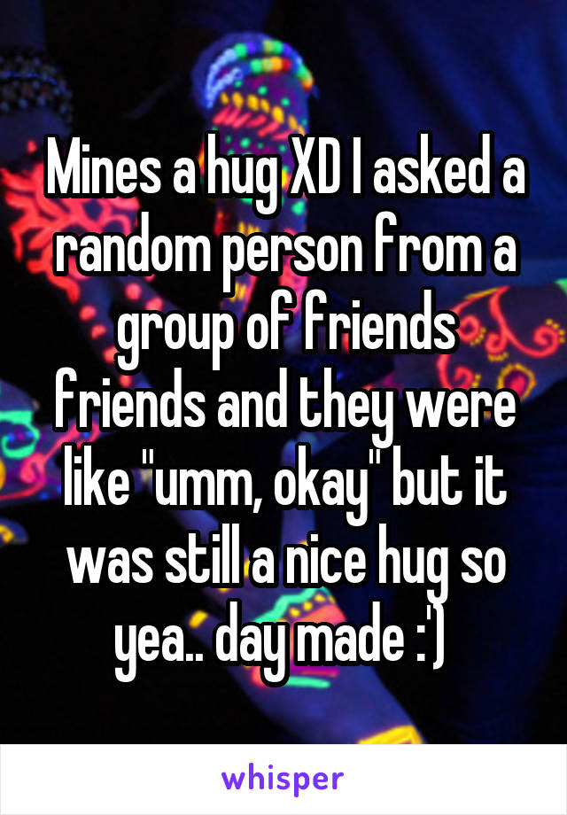 Mines a hug XD I asked a random person from a group of friends friends and they were like "umm, okay" but it was still a nice hug so yea.. day made :') 