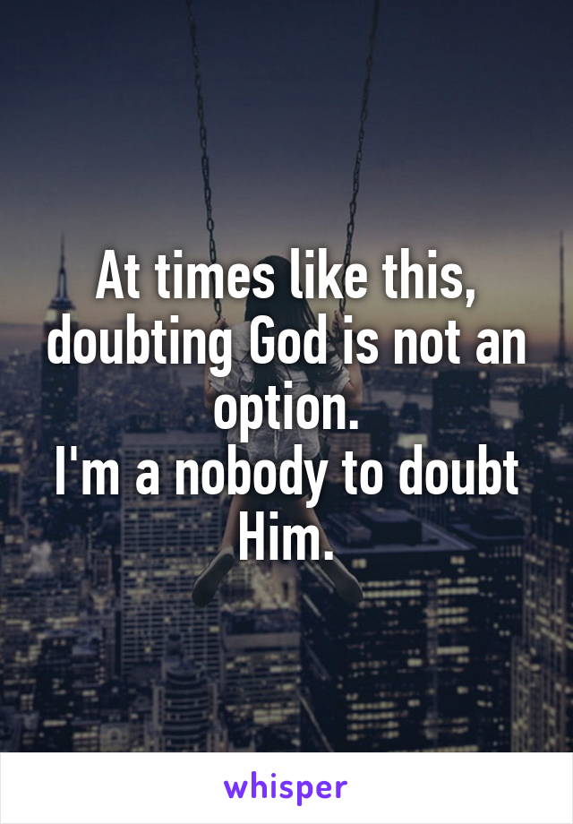 At times like this, doubting God is not an option.
I'm a nobody to doubt Him.