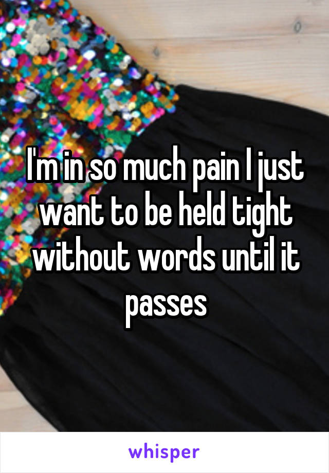 I'm in so much pain I just want to be held tight without words until it passes