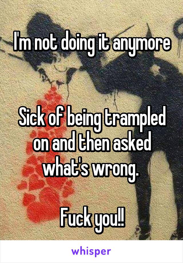 I'm not doing it anymore 

Sick of being trampled on and then asked what's wrong. 

Fuck you!!