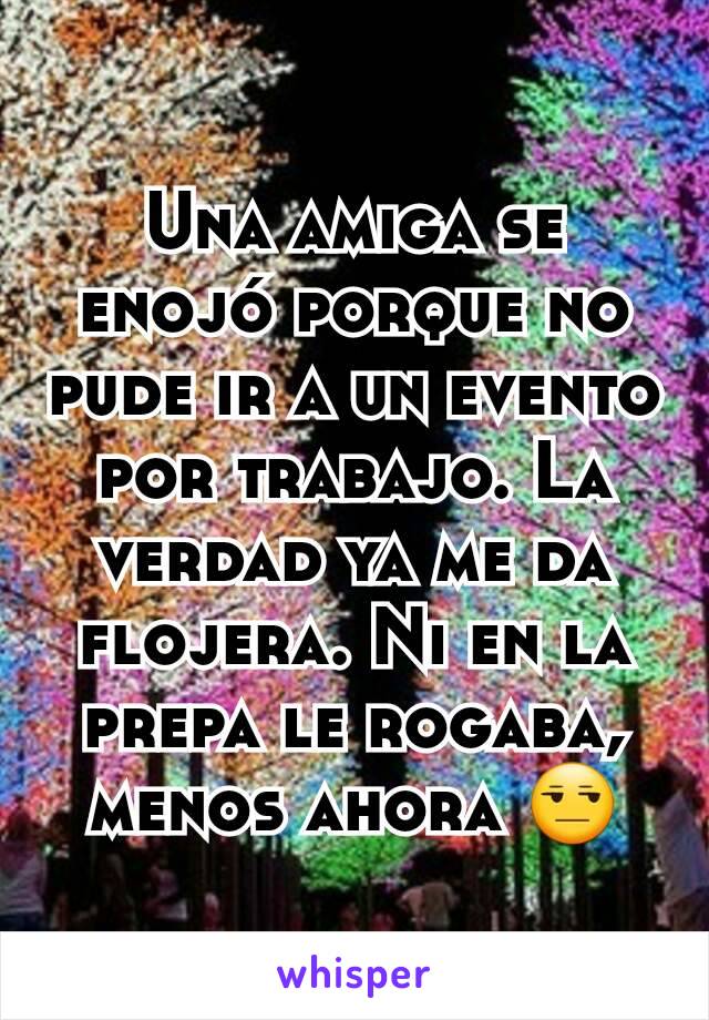 Una amiga se enojó porque no pude ir a un evento por trabajo. La verdad ya me da flojera. Ni en la prepa le rogaba, menos ahora 😒