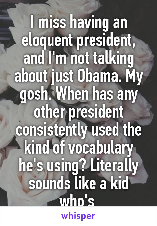 I miss having an eloquent president, and I'm not talking about just Obama. My gosh. When has any other president consistently used the kind of vocabulary he's using? Literally sounds like a kid who's 