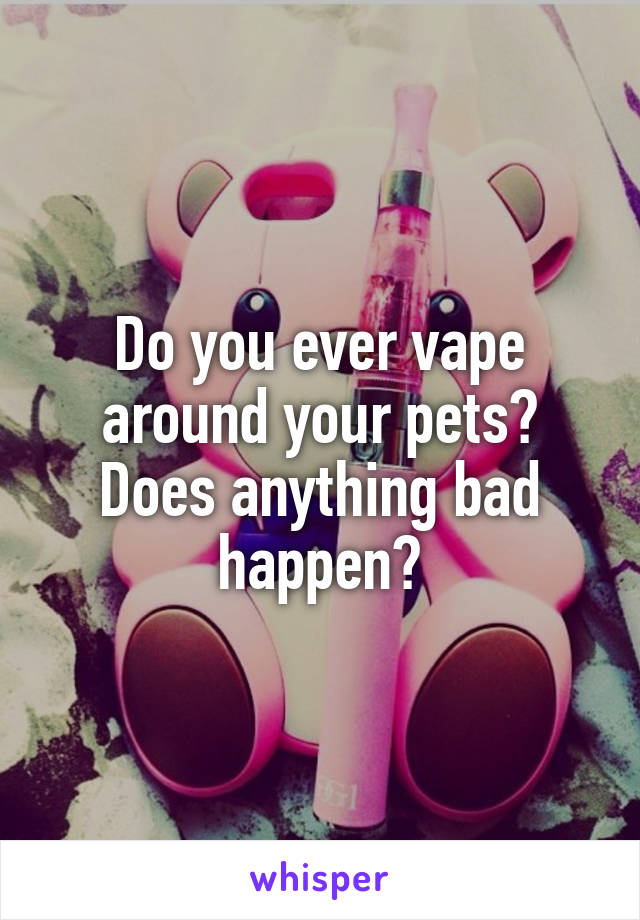 Do you ever vape around your pets? Does anything bad happen?