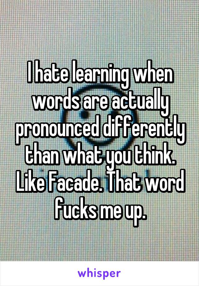 I hate learning when words are actually pronounced differently than what you think. Like Facade. That word fucks me up.