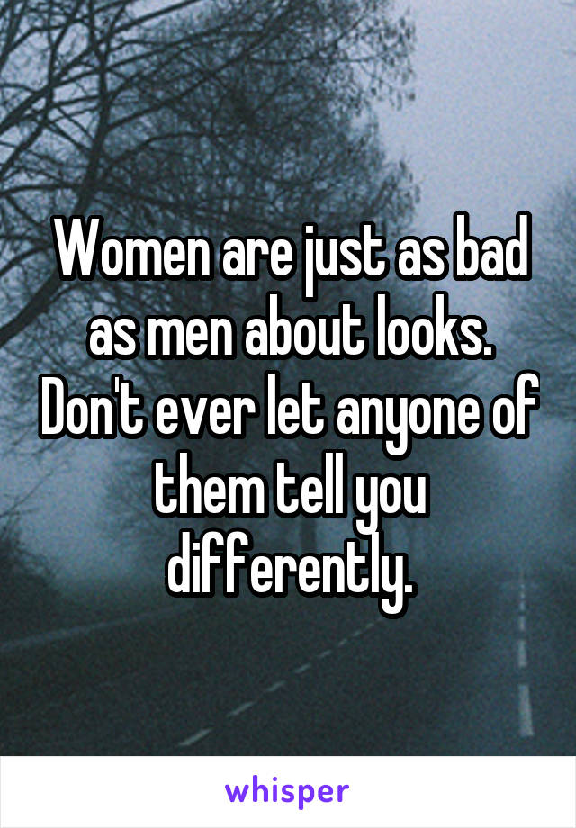 Women are just as bad as men about looks. Don't ever let anyone of them tell you differently.